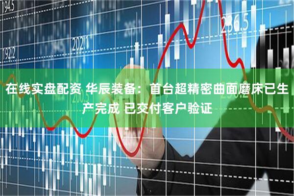在线实盘配资 华辰装备：首台超精密曲面磨床已生产完成 已交付客户验证