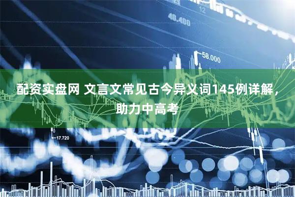 配资实盘网 文言文常见古今异义词145例详解，助力中高考