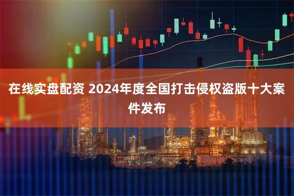在线实盘配资 2024年度全国打击侵权盗版十大案件发布