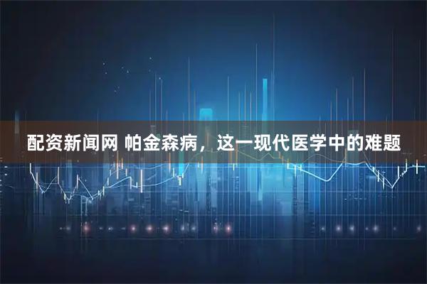 配资新闻网 帕金森病，这一现代医学中的难题