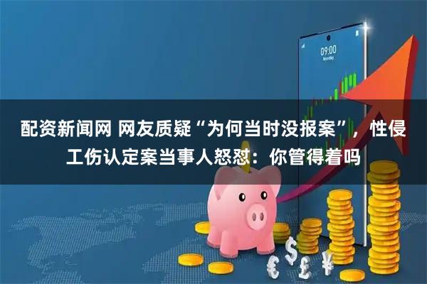 配资新闻网 网友质疑“为何当时没报案”，性侵工伤认定案当事人怒怼：你管得着吗