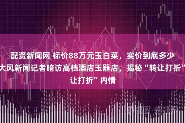 配资新闻网 标价88万元玉白菜，实价到底多少钱？大风新闻记者暗访高档酒店玉器店，揭秘“转让打折”内情