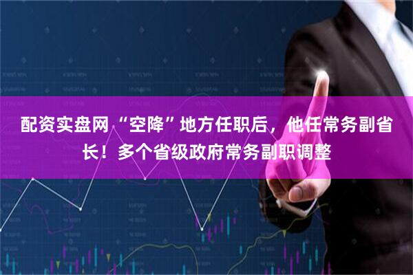 配资实盘网 “空降”地方任职后，他任常务副省长！多个省级政府常务副职调整