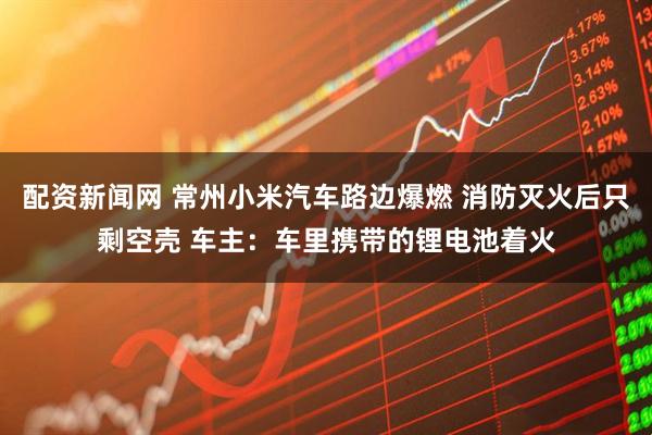 配资新闻网 常州小米汽车路边爆燃 消防灭火后只剩空壳 车主：车里携带的锂电池着火