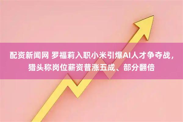 配资新闻网 罗福莉入职小米引爆AI人才争夺战，猎头称岗位薪资普涨五成、部分翻倍
