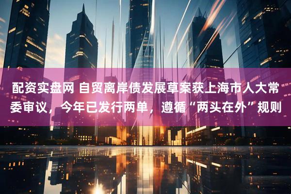 配资实盘网 自贸离岸债发展草案获上海市人大常委审议，今年已发行两单，遵循“两头在外”规则