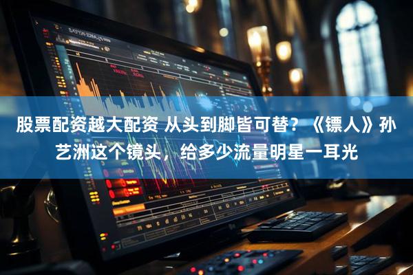 股票配资越大配资 从头到脚皆可替？《镖人》孙艺洲这个镜头，给多少流量明星一耳光