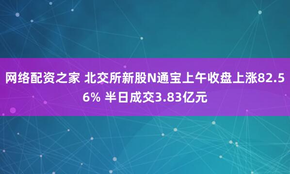 网络配资之家 北交所新股N通宝上午收盘上涨82.56% 半日成交3.83亿元