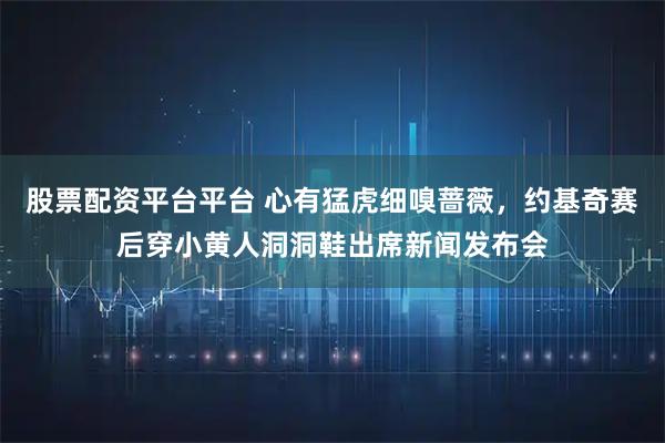 股票配资平台平台 心有猛虎细嗅蔷薇，约基奇赛后穿小黄人洞洞鞋出席新闻发布会