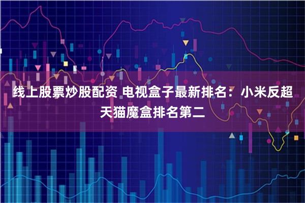 线上股票炒股配资 电视盒子最新排名：小米反超天猫魔盒排名第二