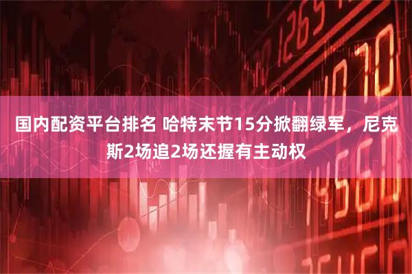 国内配资平台排名 哈特末节15分掀翻绿军，尼克斯2场追2场还握有主动权