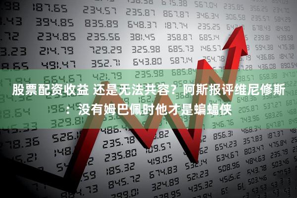 股票配资收益 还是无法共容？阿斯报评维尼修斯：没有姆巴佩时他才是蝙蝠侠