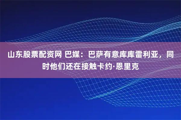 山东股票配资网 巴媒：巴萨有意库库雷利亚，同时他们还在接触卡约·恩里克