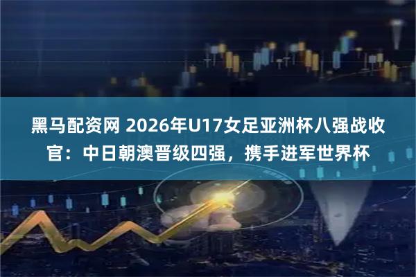 黑马配资网 2026年U17女足亚洲杯八强战收官：中日朝澳晋级四强，携手进军世界杯