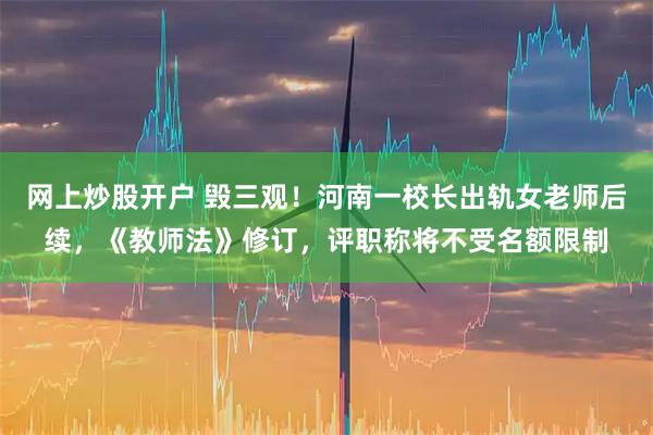 网上炒股开户 毁三观！河南一校长出轨女老师后续，《教师法》修订，评职称将不受名额限制