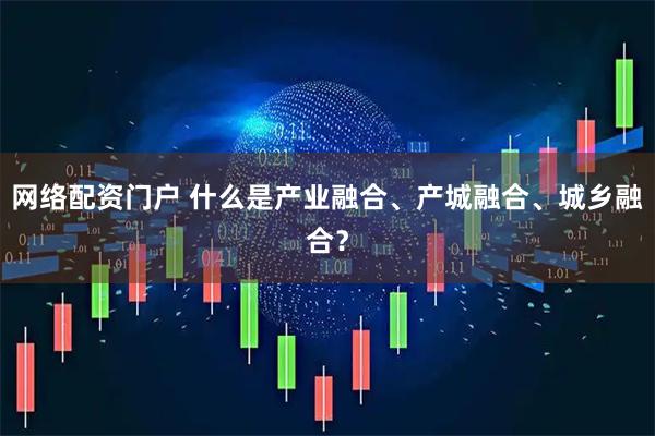 网络配资门户 什么是产业融合、产城融合、城乡融合？