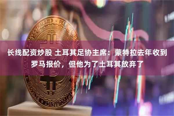 长线配资炒股 土耳其足协主席：蒙特拉去年收到罗马报价，但他为了土耳其放弃了