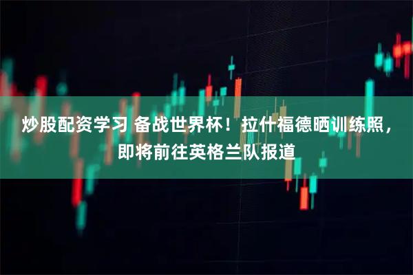 炒股配资学习 备战世界杯！拉什福德晒训练照，即将前往英格兰队报道