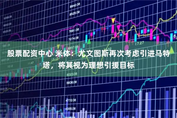 股票配资中心 米体：尤文图斯再次考虑引进马特塔，将其视为理想引援目标
