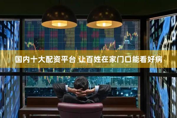 国内十大配资平台 让百姓在家门口能看好病