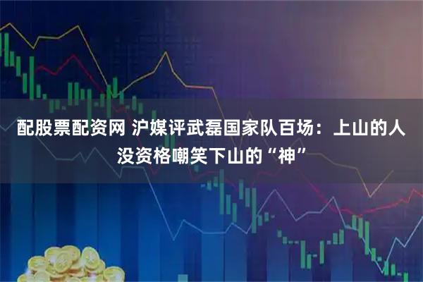 配股票配资网 沪媒评武磊国家队百场：上山的人没资格嘲笑下山的“神”