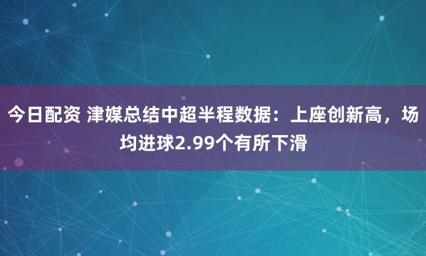 今日配资 津媒总结中超半程数据：上座创新高，场均进球2.99个有所下滑