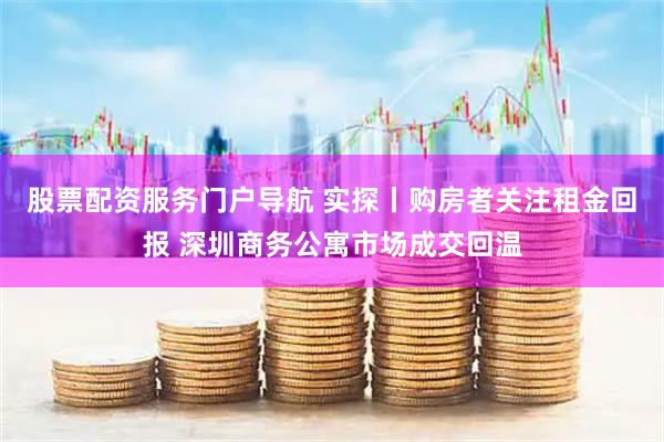 股票配资服务门户导航 实探丨购房者关注租金回报 深圳商务公寓市场成交回温