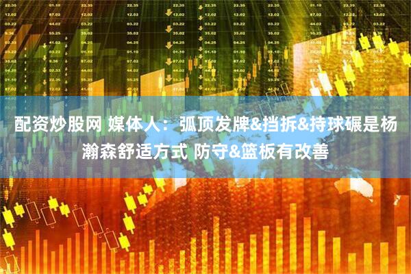 配资炒股网 媒体人：弧顶发牌&挡拆&持球碾是杨瀚森舒适方式 防守&篮板有改善