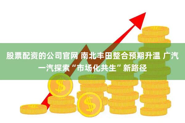 股票配资的公司官网 南北丰田整合预期升温 广汽一汽探索“市场化共生”新路径