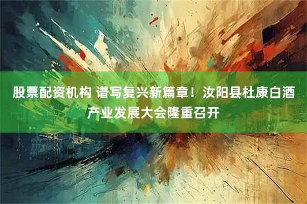 股票配资机构 谱写复兴新篇章！汝阳县杜康白酒产业发展大会隆重召开